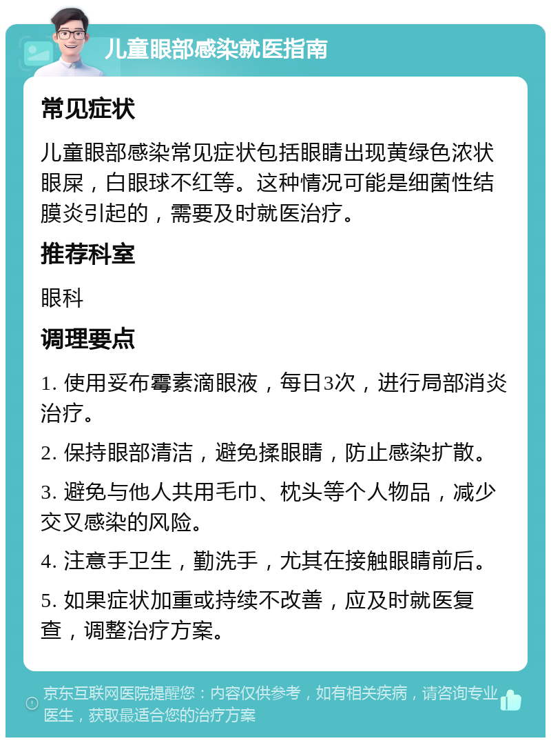 儿童眼部感染就医指南 常见症状 儿童眼部感染常见症状包括眼睛出现黄绿色浓状眼屎，白眼球不红等。这种情况可能是细菌性结膜炎引起的，需要及时就医治疗。 推荐科室 眼科 调理要点 1. 使用妥布霉素滴眼液，每日3次，进行局部消炎治疗。 2. 保持眼部清洁，避免揉眼睛，防止感染扩散。 3. 避免与他人共用毛巾、枕头等个人物品，减少交叉感染的风险。 4. 注意手卫生，勤洗手，尤其在接触眼睛前后。 5. 如果症状加重或持续不改善，应及时就医复查，调整治疗方案。