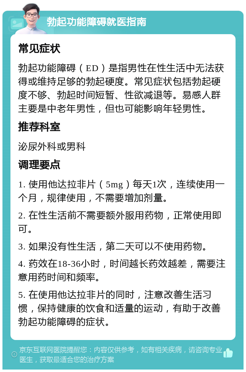 勃起功能障碍就医指南 常见症状 勃起功能障碍（ED）是指男性在性生活中无法获得或维持足够的勃起硬度。常见症状包括勃起硬度不够、勃起时间短暂、性欲减退等。易感人群主要是中老年男性，但也可能影响年轻男性。 推荐科室 泌尿外科或男科 调理要点 1. 使用他达拉非片（5mg）每天1次，连续使用一个月，规律使用，不需要增加剂量。 2. 在性生活前不需要额外服用药物，正常使用即可。 3. 如果没有性生活，第二天可以不使用药物。 4. 药效在18-36小时，时间越长药效越差，需要注意用药时间和频率。 5. 在使用他达拉非片的同时，注意改善生活习惯，保持健康的饮食和适量的运动，有助于改善勃起功能障碍的症状。