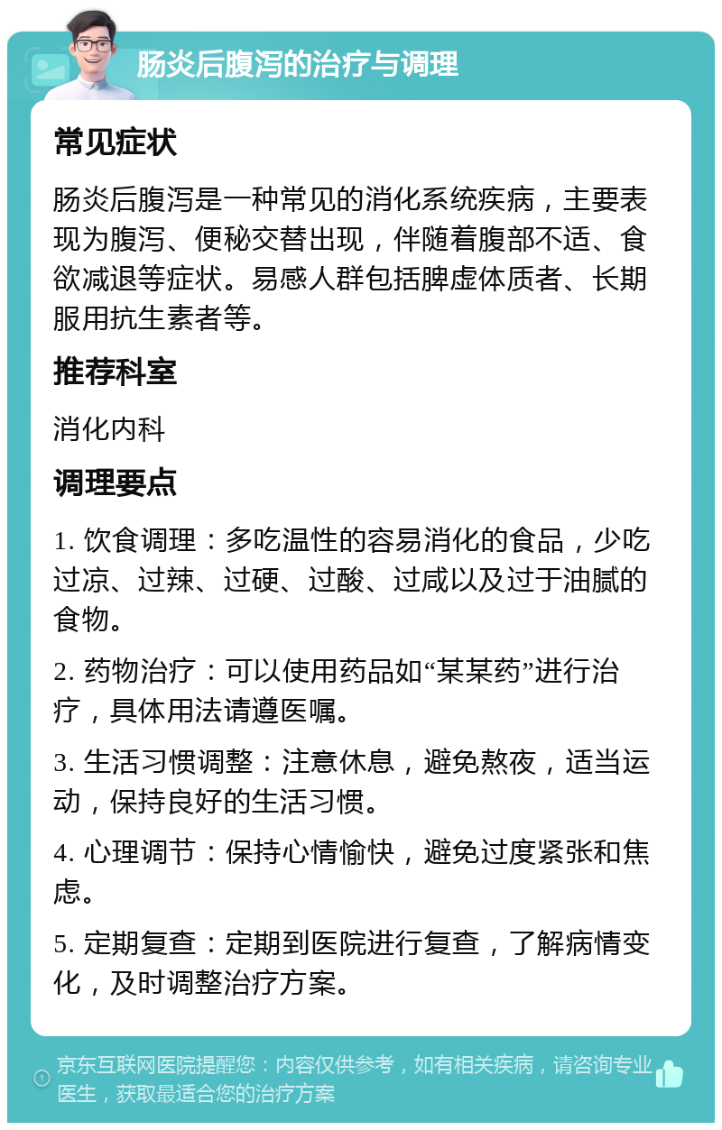 肠炎后腹泻的治疗与调理 常见症状 肠炎后腹泻是一种常见的消化系统疾病，主要表现为腹泻、便秘交替出现，伴随着腹部不适、食欲减退等症状。易感人群包括脾虚体质者、长期服用抗生素者等。 推荐科室 消化内科 调理要点 1. 饮食调理：多吃温性的容易消化的食品，少吃过凉、过辣、过硬、过酸、过咸以及过于油腻的食物。 2. 药物治疗：可以使用药品如“某某药”进行治疗，具体用法请遵医嘱。 3. 生活习惯调整：注意休息，避免熬夜，适当运动，保持良好的生活习惯。 4. 心理调节：保持心情愉快，避免过度紧张和焦虑。 5. 定期复查：定期到医院进行复查，了解病情变化，及时调整治疗方案。