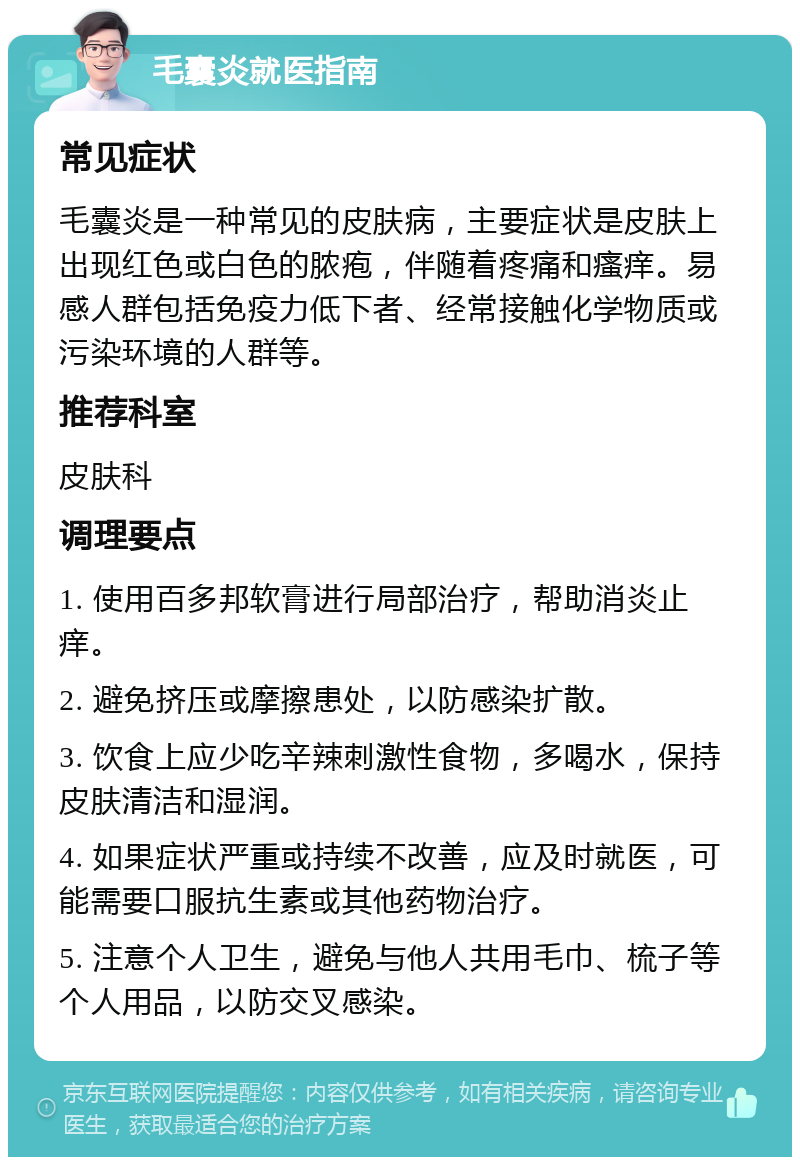 毛囊炎就医指南 常见症状 毛囊炎是一种常见的皮肤病，主要症状是皮肤上出现红色或白色的脓疱，伴随着疼痛和瘙痒。易感人群包括免疫力低下者、经常接触化学物质或污染环境的人群等。 推荐科室 皮肤科 调理要点 1. 使用百多邦软膏进行局部治疗，帮助消炎止痒。 2. 避免挤压或摩擦患处，以防感染扩散。 3. 饮食上应少吃辛辣刺激性食物，多喝水，保持皮肤清洁和湿润。 4. 如果症状严重或持续不改善，应及时就医，可能需要口服抗生素或其他药物治疗。 5. 注意个人卫生，避免与他人共用毛巾、梳子等个人用品，以防交叉感染。