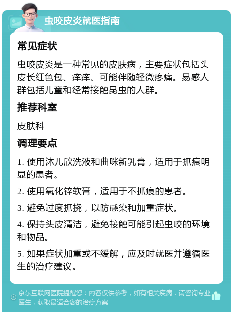 虫咬皮炎就医指南 常见症状 虫咬皮炎是一种常见的皮肤病，主要症状包括头皮长红色包、痒痒、可能伴随轻微疼痛。易感人群包括儿童和经常接触昆虫的人群。 推荐科室 皮肤科 调理要点 1. 使用沐儿欣洗液和曲咪新乳膏，适用于抓痕明显的患者。 2. 使用氧化锌软膏，适用于不抓痕的患者。 3. 避免过度抓挠，以防感染和加重症状。 4. 保持头皮清洁，避免接触可能引起虫咬的环境和物品。 5. 如果症状加重或不缓解，应及时就医并遵循医生的治疗建议。