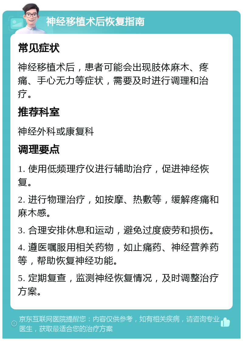 神经移植术后恢复指南 常见症状 神经移植术后，患者可能会出现肢体麻木、疼痛、手心无力等症状，需要及时进行调理和治疗。 推荐科室 神经外科或康复科 调理要点 1. 使用低频理疗仪进行辅助治疗，促进神经恢复。 2. 进行物理治疗，如按摩、热敷等，缓解疼痛和麻木感。 3. 合理安排休息和运动，避免过度疲劳和损伤。 4. 遵医嘱服用相关药物，如止痛药、神经营养药等，帮助恢复神经功能。 5. 定期复查，监测神经恢复情况，及时调整治疗方案。