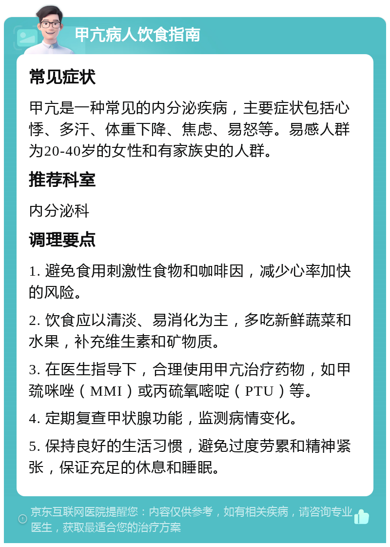 甲亢病人饮食指南 常见症状 甲亢是一种常见的内分泌疾病，主要症状包括心悸、多汗、体重下降、焦虑、易怒等。易感人群为20-40岁的女性和有家族史的人群。 推荐科室 内分泌科 调理要点 1. 避免食用刺激性食物和咖啡因，减少心率加快的风险。 2. 饮食应以清淡、易消化为主，多吃新鲜蔬菜和水果，补充维生素和矿物质。 3. 在医生指导下，合理使用甲亢治疗药物，如甲巯咪唑（MMI）或丙硫氧嘧啶（PTU）等。 4. 定期复查甲状腺功能，监测病情变化。 5. 保持良好的生活习惯，避免过度劳累和精神紧张，保证充足的休息和睡眠。