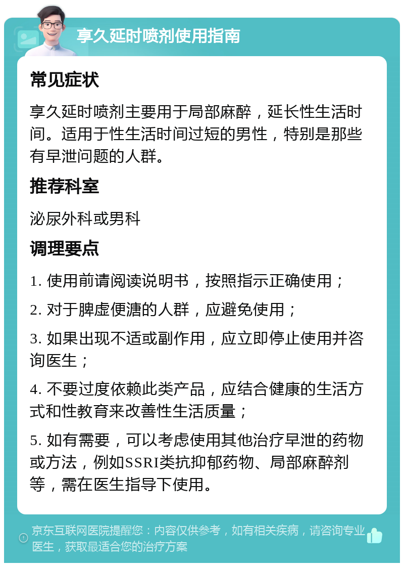 享久延时喷剂使用指南 常见症状 享久延时喷剂主要用于局部麻醉，延长性生活时间。适用于性生活时间过短的男性，特别是那些有早泄问题的人群。 推荐科室 泌尿外科或男科 调理要点 1. 使用前请阅读说明书，按照指示正确使用； 2. 对于脾虚便溏的人群，应避免使用； 3. 如果出现不适或副作用，应立即停止使用并咨询医生； 4. 不要过度依赖此类产品，应结合健康的生活方式和性教育来改善性生活质量； 5. 如有需要，可以考虑使用其他治疗早泄的药物或方法，例如SSRI类抗抑郁药物、局部麻醉剂等，需在医生指导下使用。