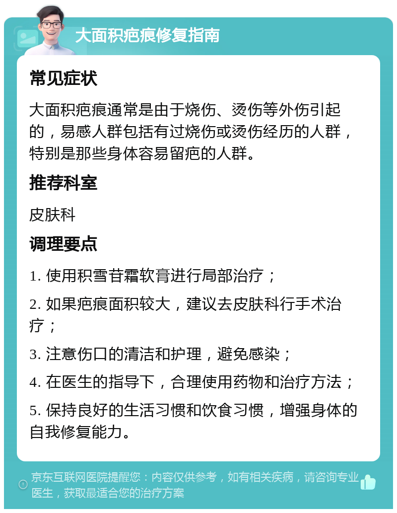 大面积疤痕修复指南 常见症状 大面积疤痕通常是由于烧伤、烫伤等外伤引起的，易感人群包括有过烧伤或烫伤经历的人群，特别是那些身体容易留疤的人群。 推荐科室 皮肤科 调理要点 1. 使用积雪苷霜软膏进行局部治疗； 2. 如果疤痕面积较大，建议去皮肤科行手术治疗； 3. 注意伤口的清洁和护理，避免感染； 4. 在医生的指导下，合理使用药物和治疗方法； 5. 保持良好的生活习惯和饮食习惯，增强身体的自我修复能力。