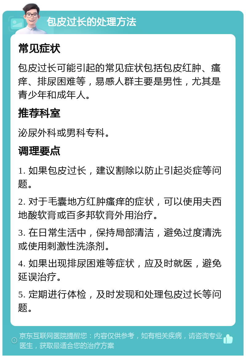 包皮过长的处理方法 常见症状 包皮过长可能引起的常见症状包括包皮红肿、瘙痒、排尿困难等，易感人群主要是男性，尤其是青少年和成年人。 推荐科室 泌尿外科或男科专科。 调理要点 1. 如果包皮过长，建议割除以防止引起炎症等问题。 2. 对于毛囊地方红肿瘙痒的症状，可以使用夫西地酸软膏或百多邦软膏外用治疗。 3. 在日常生活中，保持局部清洁，避免过度清洗或使用刺激性洗涤剂。 4. 如果出现排尿困难等症状，应及时就医，避免延误治疗。 5. 定期进行体检，及时发现和处理包皮过长等问题。