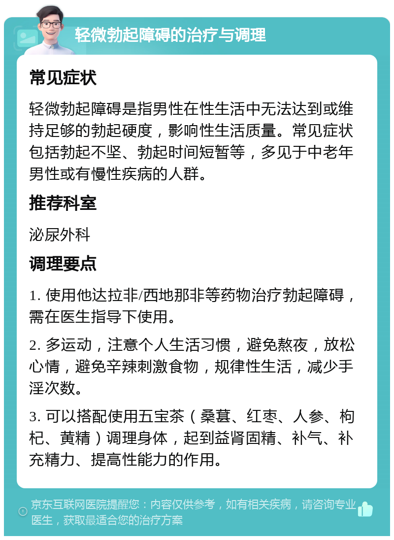 轻微勃起障碍的治疗与调理 常见症状 轻微勃起障碍是指男性在性生活中无法达到或维持足够的勃起硬度，影响性生活质量。常见症状包括勃起不坚、勃起时间短暂等，多见于中老年男性或有慢性疾病的人群。 推荐科室 泌尿外科 调理要点 1. 使用他达拉非/西地那非等药物治疗勃起障碍，需在医生指导下使用。 2. 多运动，注意个人生活习惯，避免熬夜，放松心情，避免辛辣刺激食物，规律性生活，减少手淫次数。 3. 可以搭配使用五宝茶（桑葚、红枣、人参、枸杞、黄精）调理身体，起到益肾固精、补气、补充精力、提高性能力的作用。