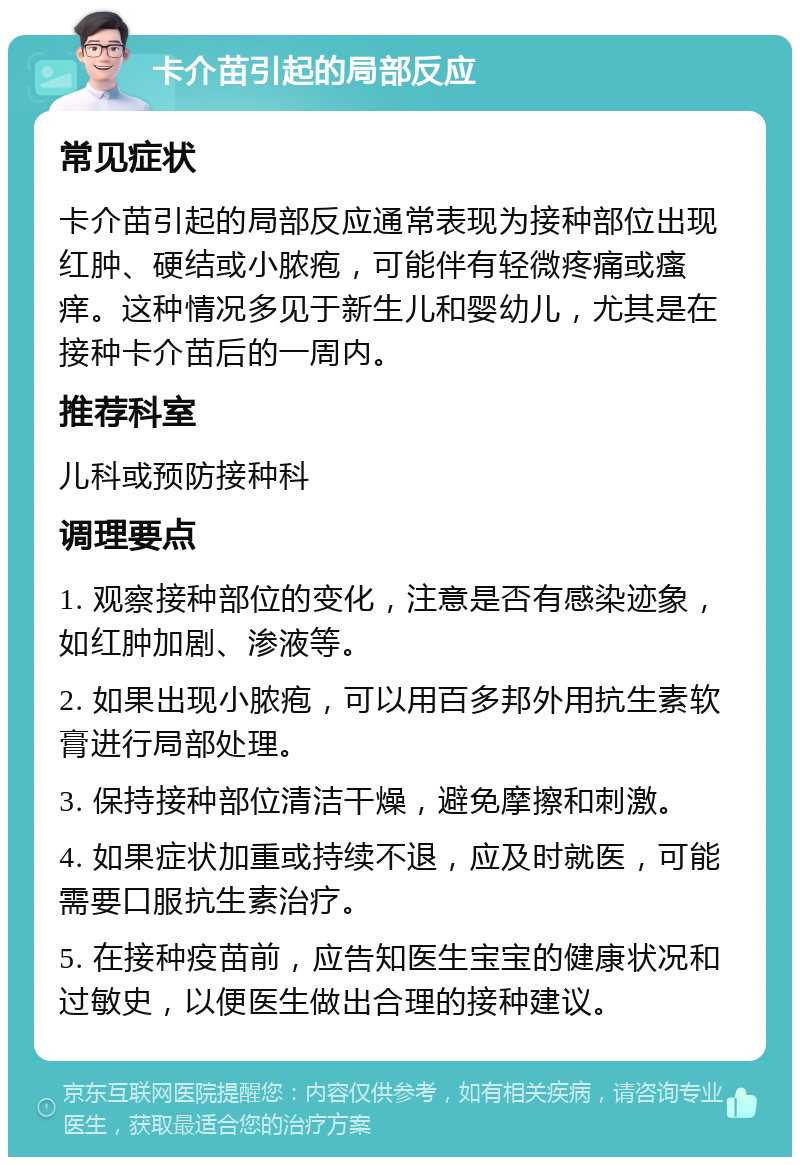 卡介苗引起的局部反应 常见症状 卡介苗引起的局部反应通常表现为接种部位出现红肿、硬结或小脓疱，可能伴有轻微疼痛或瘙痒。这种情况多见于新生儿和婴幼儿，尤其是在接种卡介苗后的一周内。 推荐科室 儿科或预防接种科 调理要点 1. 观察接种部位的变化，注意是否有感染迹象，如红肿加剧、渗液等。 2. 如果出现小脓疱，可以用百多邦外用抗生素软膏进行局部处理。 3. 保持接种部位清洁干燥，避免摩擦和刺激。 4. 如果症状加重或持续不退，应及时就医，可能需要口服抗生素治疗。 5. 在接种疫苗前，应告知医生宝宝的健康状况和过敏史，以便医生做出合理的接种建议。