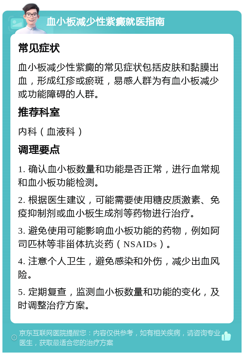 血小板减少性紫癜就医指南 常见症状 血小板减少性紫癜的常见症状包括皮肤和黏膜出血，形成红疹或瘀斑，易感人群为有血小板减少或功能障碍的人群。 推荐科室 内科（血液科） 调理要点 1. 确认血小板数量和功能是否正常，进行血常规和血小板功能检测。 2. 根据医生建议，可能需要使用糖皮质激素、免疫抑制剂或血小板生成剂等药物进行治疗。 3. 避免使用可能影响血小板功能的药物，例如阿司匹林等非甾体抗炎药（NSAIDs）。 4. 注意个人卫生，避免感染和外伤，减少出血风险。 5. 定期复查，监测血小板数量和功能的变化，及时调整治疗方案。