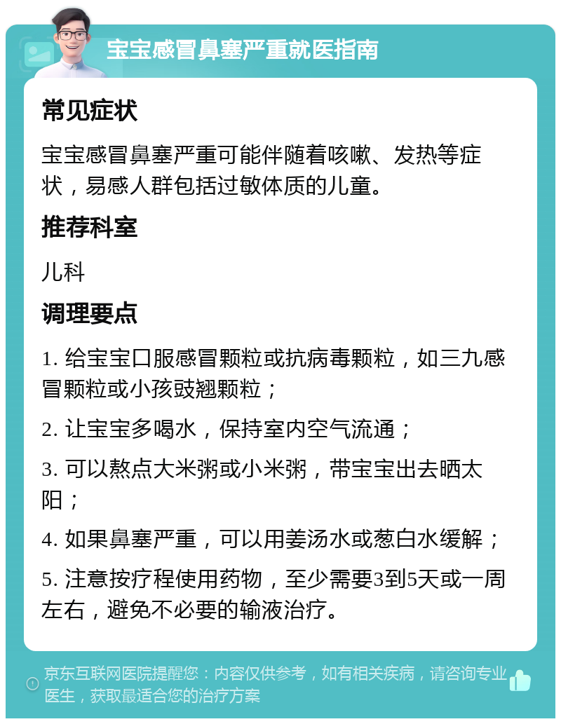 宝宝感冒鼻塞严重就医指南 常见症状 宝宝感冒鼻塞严重可能伴随着咳嗽、发热等症状，易感人群包括过敏体质的儿童。 推荐科室 儿科 调理要点 1. 给宝宝口服感冒颗粒或抗病毒颗粒，如三九感冒颗粒或小孩豉翘颗粒； 2. 让宝宝多喝水，保持室内空气流通； 3. 可以熬点大米粥或小米粥，带宝宝出去晒太阳； 4. 如果鼻塞严重，可以用姜汤水或葱白水缓解； 5. 注意按疗程使用药物，至少需要3到5天或一周左右，避免不必要的输液治疗。