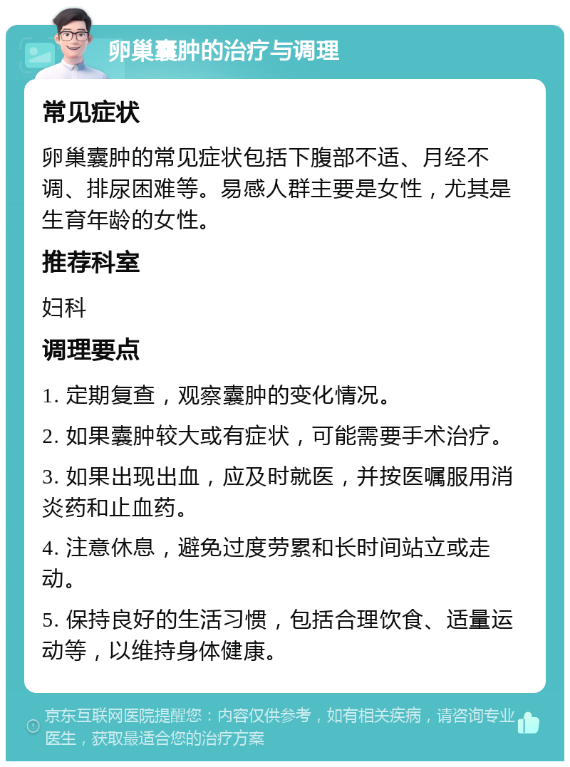 卵巢囊肿的治疗与调理 常见症状 卵巢囊肿的常见症状包括下腹部不适、月经不调、排尿困难等。易感人群主要是女性，尤其是生育年龄的女性。 推荐科室 妇科 调理要点 1. 定期复查，观察囊肿的变化情况。 2. 如果囊肿较大或有症状，可能需要手术治疗。 3. 如果出现出血，应及时就医，并按医嘱服用消炎药和止血药。 4. 注意休息，避免过度劳累和长时间站立或走动。 5. 保持良好的生活习惯，包括合理饮食、适量运动等，以维持身体健康。