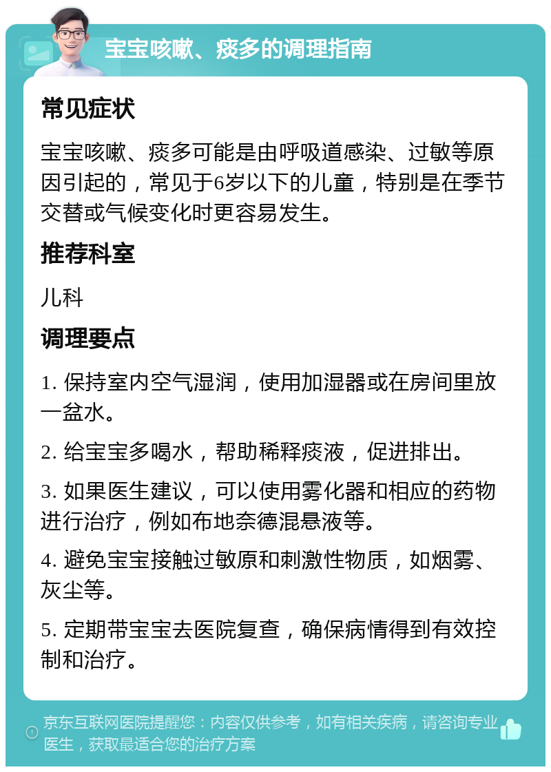 宝宝咳嗽、痰多的调理指南 常见症状 宝宝咳嗽、痰多可能是由呼吸道感染、过敏等原因引起的，常见于6岁以下的儿童，特别是在季节交替或气候变化时更容易发生。 推荐科室 儿科 调理要点 1. 保持室内空气湿润，使用加湿器或在房间里放一盆水。 2. 给宝宝多喝水，帮助稀释痰液，促进排出。 3. 如果医生建议，可以使用雾化器和相应的药物进行治疗，例如布地奈德混悬液等。 4. 避免宝宝接触过敏原和刺激性物质，如烟雾、灰尘等。 5. 定期带宝宝去医院复查，确保病情得到有效控制和治疗。