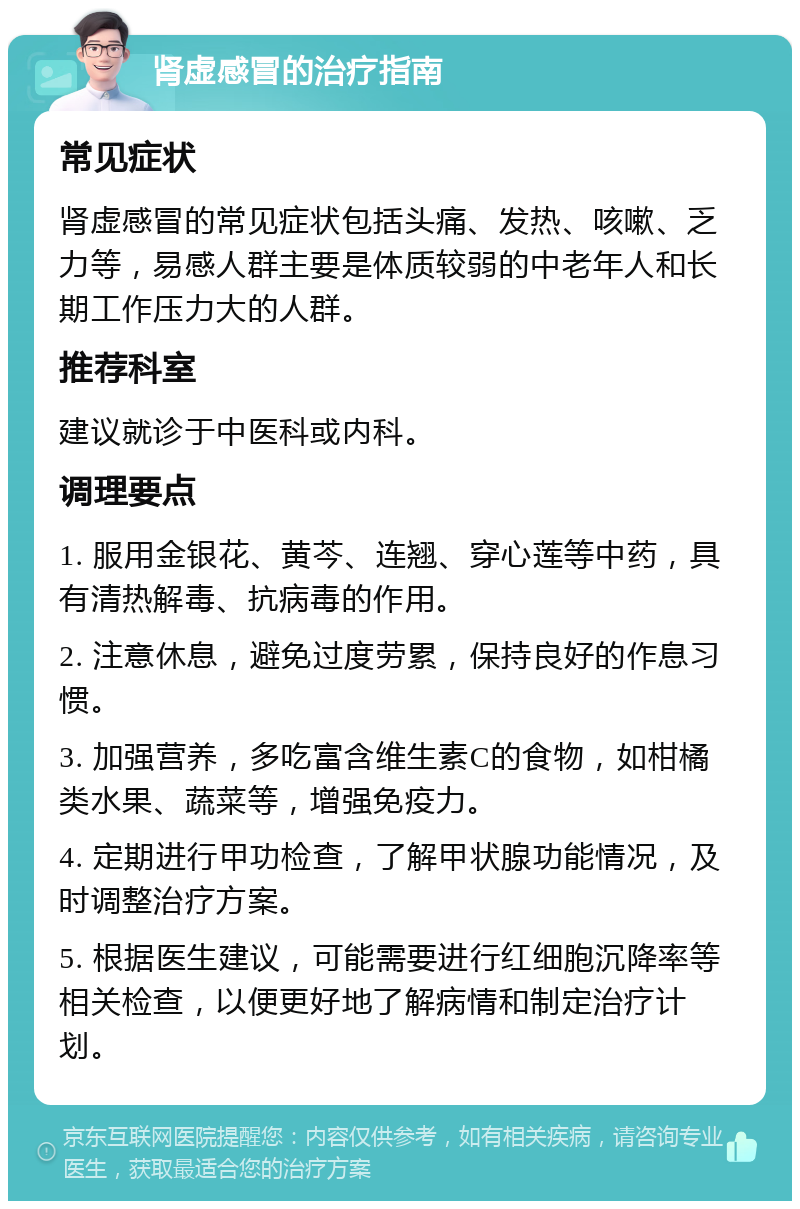 肾虚感冒的治疗指南 常见症状 肾虚感冒的常见症状包括头痛、发热、咳嗽、乏力等，易感人群主要是体质较弱的中老年人和长期工作压力大的人群。 推荐科室 建议就诊于中医科或内科。 调理要点 1. 服用金银花、黄芩、连翘、穿心莲等中药，具有清热解毒、抗病毒的作用。 2. 注意休息，避免过度劳累，保持良好的作息习惯。 3. 加强营养，多吃富含维生素C的食物，如柑橘类水果、蔬菜等，增强免疫力。 4. 定期进行甲功检查，了解甲状腺功能情况，及时调整治疗方案。 5. 根据医生建议，可能需要进行红细胞沉降率等相关检查，以便更好地了解病情和制定治疗计划。