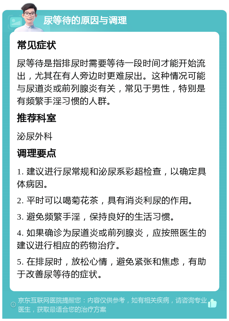 尿等待的原因与调理 常见症状 尿等待是指排尿时需要等待一段时间才能开始流出，尤其在有人旁边时更难尿出。这种情况可能与尿道炎或前列腺炎有关，常见于男性，特别是有频繁手淫习惯的人群。 推荐科室 泌尿外科 调理要点 1. 建议进行尿常规和泌尿系彩超检查，以确定具体病因。 2. 平时可以喝菊花茶，具有消炎利尿的作用。 3. 避免频繁手淫，保持良好的生活习惯。 4. 如果确诊为尿道炎或前列腺炎，应按照医生的建议进行相应的药物治疗。 5. 在排尿时，放松心情，避免紧张和焦虑，有助于改善尿等待的症状。