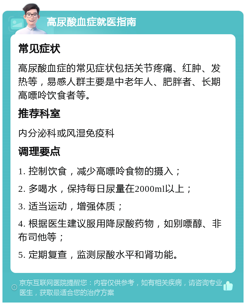 高尿酸血症就医指南 常见症状 高尿酸血症的常见症状包括关节疼痛、红肿、发热等，易感人群主要是中老年人、肥胖者、长期高嘌呤饮食者等。 推荐科室 内分泌科或风湿免疫科 调理要点 1. 控制饮食，减少高嘌呤食物的摄入； 2. 多喝水，保持每日尿量在2000ml以上； 3. 适当运动，增强体质； 4. 根据医生建议服用降尿酸药物，如别嘌醇、非布司他等； 5. 定期复查，监测尿酸水平和肾功能。