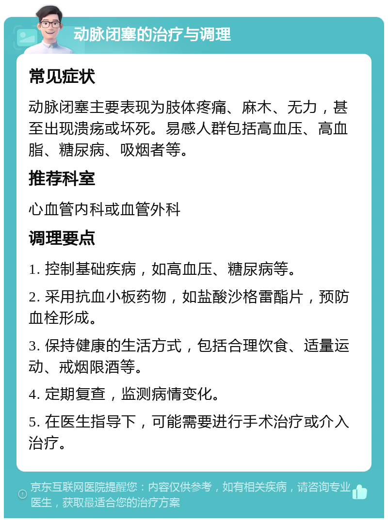 动脉闭塞的治疗与调理 常见症状 动脉闭塞主要表现为肢体疼痛、麻木、无力，甚至出现溃疡或坏死。易感人群包括高血压、高血脂、糖尿病、吸烟者等。 推荐科室 心血管内科或血管外科 调理要点 1. 控制基础疾病，如高血压、糖尿病等。 2. 采用抗血小板药物，如盐酸沙格雷酯片，预防血栓形成。 3. 保持健康的生活方式，包括合理饮食、适量运动、戒烟限酒等。 4. 定期复查，监测病情变化。 5. 在医生指导下，可能需要进行手术治疗或介入治疗。