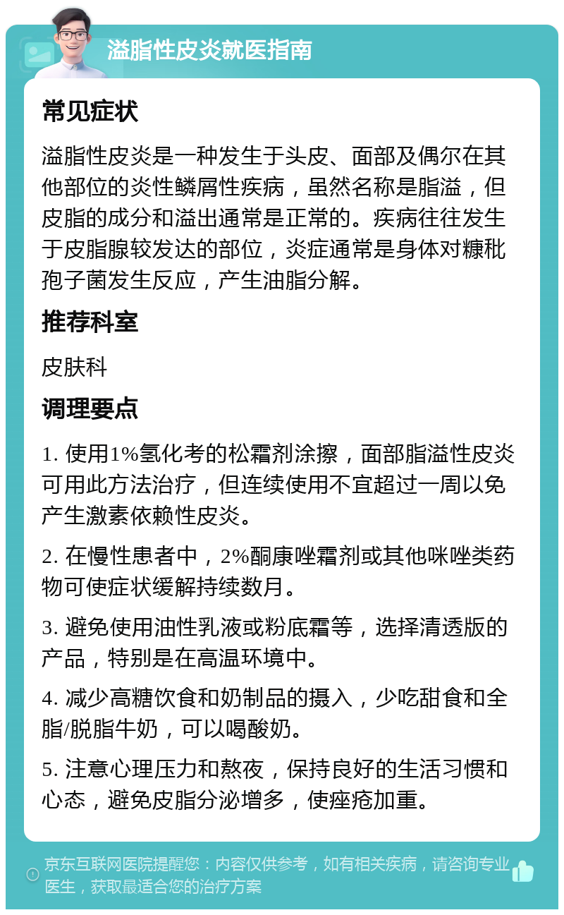 溢脂性皮炎就医指南 常见症状 溢脂性皮炎是一种发生于头皮、面部及偶尔在其他部位的炎性鳞屑性疾病，虽然名称是脂溢，但皮脂的成分和溢出通常是正常的。疾病往往发生于皮脂腺较发达的部位，炎症通常是身体对糠秕孢子菌发生反应，产生油脂分解。 推荐科室 皮肤科 调理要点 1. 使用1%氢化考的松霜剂涂擦，面部脂溢性皮炎可用此方法治疗，但连续使用不宜超过一周以免产生激素依赖性皮炎。 2. 在慢性患者中，2%酮康唑霜剂或其他咪唑类药物可使症状缓解持续数月。 3. 避免使用油性乳液或粉底霜等，选择清透版的产品，特别是在高温环境中。 4. 减少高糖饮食和奶制品的摄入，少吃甜食和全脂/脱脂牛奶，可以喝酸奶。 5. 注意心理压力和熬夜，保持良好的生活习惯和心态，避免皮脂分泌增多，使痤疮加重。