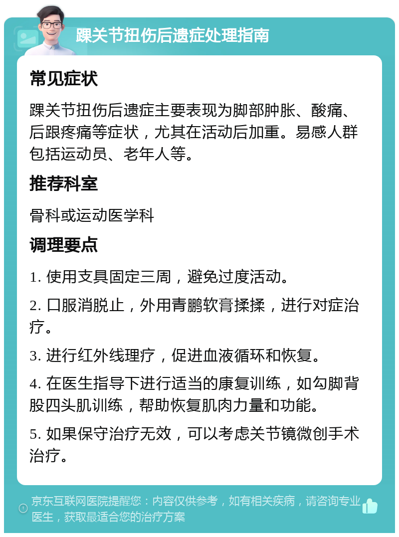 踝关节扭伤后遗症处理指南 常见症状 踝关节扭伤后遗症主要表现为脚部肿胀、酸痛、后跟疼痛等症状，尤其在活动后加重。易感人群包括运动员、老年人等。 推荐科室 骨科或运动医学科 调理要点 1. 使用支具固定三周，避免过度活动。 2. 口服消脱止，外用青鹏软膏揉揉，进行对症治疗。 3. 进行红外线理疗，促进血液循环和恢复。 4. 在医生指导下进行适当的康复训练，如勾脚背股四头肌训练，帮助恢复肌肉力量和功能。 5. 如果保守治疗无效，可以考虑关节镜微创手术治疗。