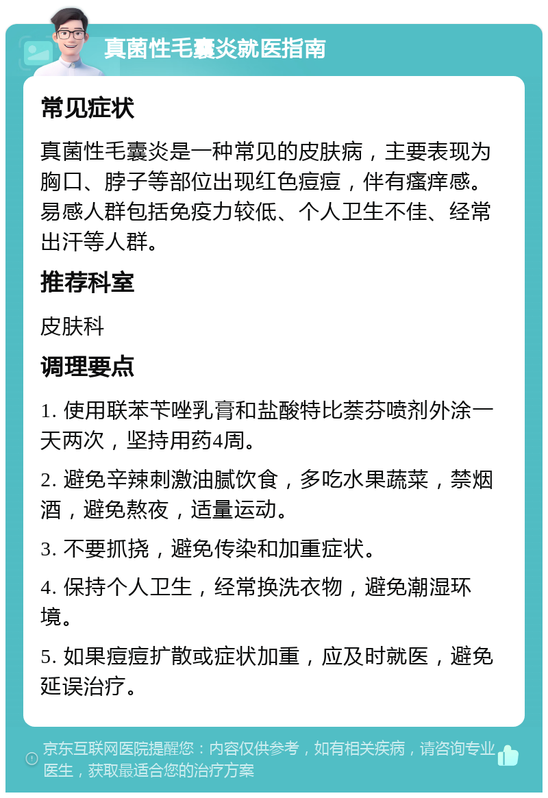 真菌性毛囊炎就医指南 常见症状 真菌性毛囊炎是一种常见的皮肤病，主要表现为胸口、脖子等部位出现红色痘痘，伴有瘙痒感。易感人群包括免疫力较低、个人卫生不佳、经常出汗等人群。 推荐科室 皮肤科 调理要点 1. 使用联苯苄唑乳膏和盐酸特比萘芬喷剂外涂一天两次，坚持用药4周。 2. 避免辛辣刺激油腻饮食，多吃水果蔬菜，禁烟酒，避免熬夜，适量运动。 3. 不要抓挠，避免传染和加重症状。 4. 保持个人卫生，经常换洗衣物，避免潮湿环境。 5. 如果痘痘扩散或症状加重，应及时就医，避免延误治疗。