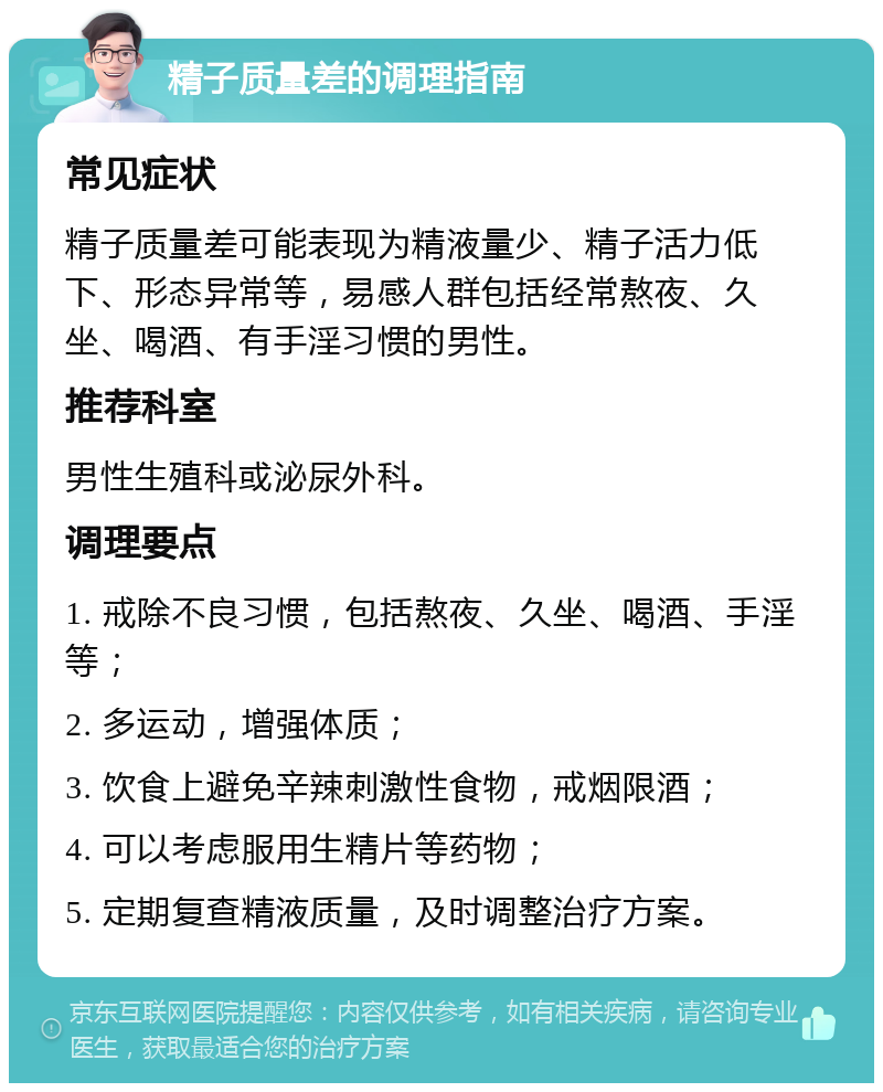 精子质量差的调理指南 常见症状 精子质量差可能表现为精液量少、精子活力低下、形态异常等，易感人群包括经常熬夜、久坐、喝酒、有手淫习惯的男性。 推荐科室 男性生殖科或泌尿外科。 调理要点 1. 戒除不良习惯，包括熬夜、久坐、喝酒、手淫等； 2. 多运动，增强体质； 3. 饮食上避免辛辣刺激性食物，戒烟限酒； 4. 可以考虑服用生精片等药物； 5. 定期复查精液质量，及时调整治疗方案。