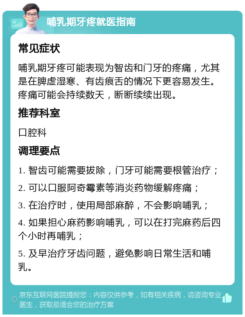 哺乳期牙疼就医指南 常见症状 哺乳期牙疼可能表现为智齿和门牙的疼痛，尤其是在脾虚湿寒、有齿痕舌的情况下更容易发生。疼痛可能会持续数天，断断续续出现。 推荐科室 口腔科 调理要点 1. 智齿可能需要拔除，门牙可能需要根管治疗； 2. 可以口服阿奇霉素等消炎药物缓解疼痛； 3. 在治疗时，使用局部麻醉，不会影响哺乳； 4. 如果担心麻药影响哺乳，可以在打完麻药后四个小时再哺乳； 5. 及早治疗牙齿问题，避免影响日常生活和哺乳。