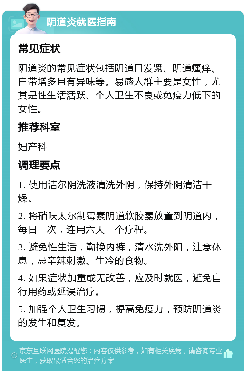 阴道炎就医指南 常见症状 阴道炎的常见症状包括阴道口发紧、阴道瘙痒、白带增多且有异味等。易感人群主要是女性，尤其是性生活活跃、个人卫生不良或免疫力低下的女性。 推荐科室 妇产科 调理要点 1. 使用洁尔阴洗液清洗外阴，保持外阴清洁干燥。 2. 将硝呋太尔制霉素阴道软胶囊放置到阴道内，每日一次，连用六天一个疗程。 3. 避免性生活，勤换内裤，清水洗外阴，注意休息，忌辛辣刺激、生冷的食物。 4. 如果症状加重或无改善，应及时就医，避免自行用药或延误治疗。 5. 加强个人卫生习惯，提高免疫力，预防阴道炎的发生和复发。