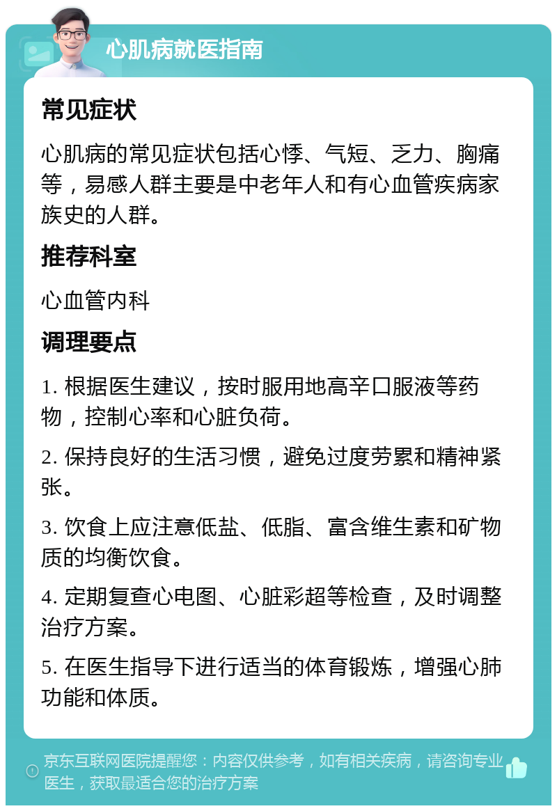 心肌病就医指南 常见症状 心肌病的常见症状包括心悸、气短、乏力、胸痛等，易感人群主要是中老年人和有心血管疾病家族史的人群。 推荐科室 心血管内科 调理要点 1. 根据医生建议，按时服用地高辛口服液等药物，控制心率和心脏负荷。 2. 保持良好的生活习惯，避免过度劳累和精神紧张。 3. 饮食上应注意低盐、低脂、富含维生素和矿物质的均衡饮食。 4. 定期复查心电图、心脏彩超等检查，及时调整治疗方案。 5. 在医生指导下进行适当的体育锻炼，增强心肺功能和体质。