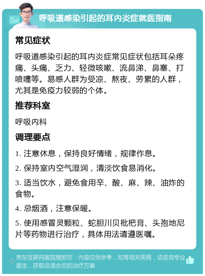 呼吸道感染引起的耳内炎症就医指南 常见症状 呼吸道感染引起的耳内炎症常见症状包括耳朵疼痛、头痛、乏力、轻微咳嗽、流鼻涕、鼻塞、打喷嚏等。易感人群为受凉、熬夜、劳累的人群，尤其是免疫力较弱的个体。 推荐科室 呼吸内科 调理要点 1. 注意休息，保持良好情绪，规律作息。 2. 保持室内空气湿润，清淡饮食易消化。 3. 适当饮水，避免食用辛、酸、麻、辣、油炸的食物。 4. 忌烟酒，注意保暖。 5. 使用感冒灵颗粒、蛇胆川贝枇杷膏、头孢地尼片等药物进行治疗，具体用法请遵医嘱。