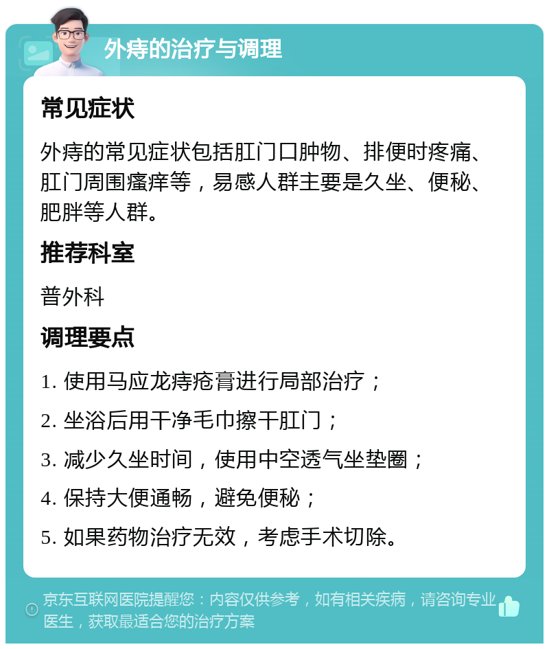 外痔的治疗与调理 常见症状 外痔的常见症状包括肛门口肿物、排便时疼痛、肛门周围瘙痒等，易感人群主要是久坐、便秘、肥胖等人群。 推荐科室 普外科 调理要点 1. 使用马应龙痔疮膏进行局部治疗； 2. 坐浴后用干净毛巾擦干肛门； 3. 减少久坐时间，使用中空透气坐垫圈； 4. 保持大便通畅，避免便秘； 5. 如果药物治疗无效，考虑手术切除。