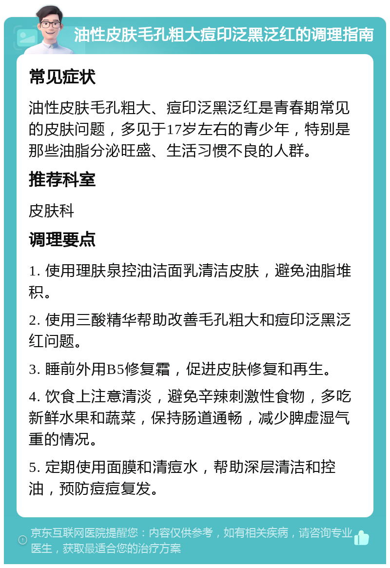 油性皮肤毛孔粗大痘印泛黑泛红的调理指南 常见症状 油性皮肤毛孔粗大、痘印泛黑泛红是青春期常见的皮肤问题，多见于17岁左右的青少年，特别是那些油脂分泌旺盛、生活习惯不良的人群。 推荐科室 皮肤科 调理要点 1. 使用理肤泉控油洁面乳清洁皮肤，避免油脂堆积。 2. 使用三酸精华帮助改善毛孔粗大和痘印泛黑泛红问题。 3. 睡前外用B5修复霜，促进皮肤修复和再生。 4. 饮食上注意清淡，避免辛辣刺激性食物，多吃新鲜水果和蔬菜，保持肠道通畅，减少脾虚湿气重的情况。 5. 定期使用面膜和清痘水，帮助深层清洁和控油，预防痘痘复发。