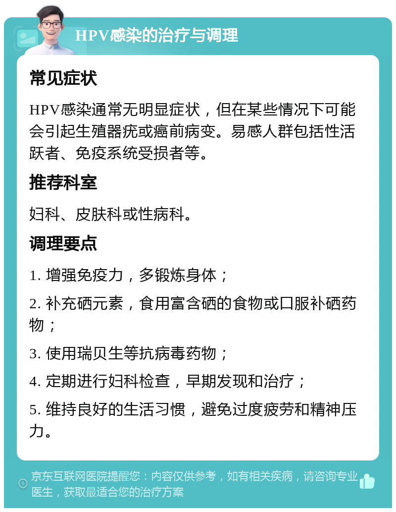 HPV感染的治疗与调理 常见症状 HPV感染通常无明显症状，但在某些情况下可能会引起生殖器疣或癌前病变。易感人群包括性活跃者、免疫系统受损者等。 推荐科室 妇科、皮肤科或性病科。 调理要点 1. 增强免疫力，多锻炼身体； 2. 补充硒元素，食用富含硒的食物或口服补硒药物； 3. 使用瑞贝生等抗病毒药物； 4. 定期进行妇科检查，早期发现和治疗； 5. 维持良好的生活习惯，避免过度疲劳和精神压力。