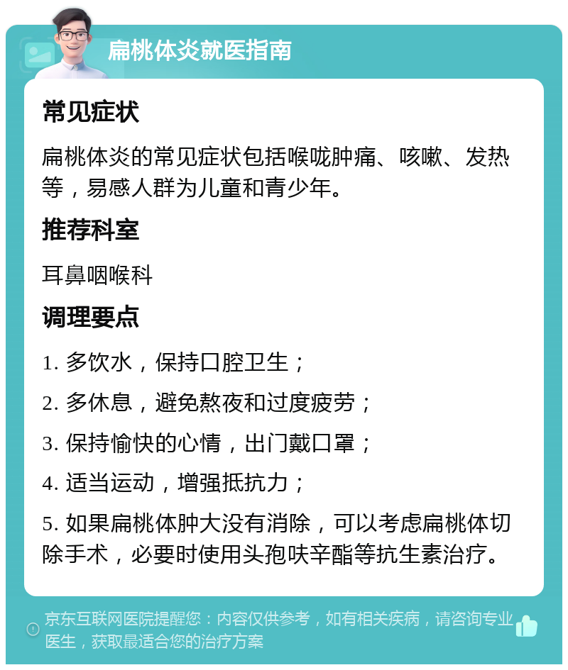 扁桃体炎就医指南 常见症状 扁桃体炎的常见症状包括喉咙肿痛、咳嗽、发热等，易感人群为儿童和青少年。 推荐科室 耳鼻咽喉科 调理要点 1. 多饮水，保持口腔卫生； 2. 多休息，避免熬夜和过度疲劳； 3. 保持愉快的心情，出门戴口罩； 4. 适当运动，增强抵抗力； 5. 如果扁桃体肿大没有消除，可以考虑扁桃体切除手术，必要时使用头孢呋辛酯等抗生素治疗。