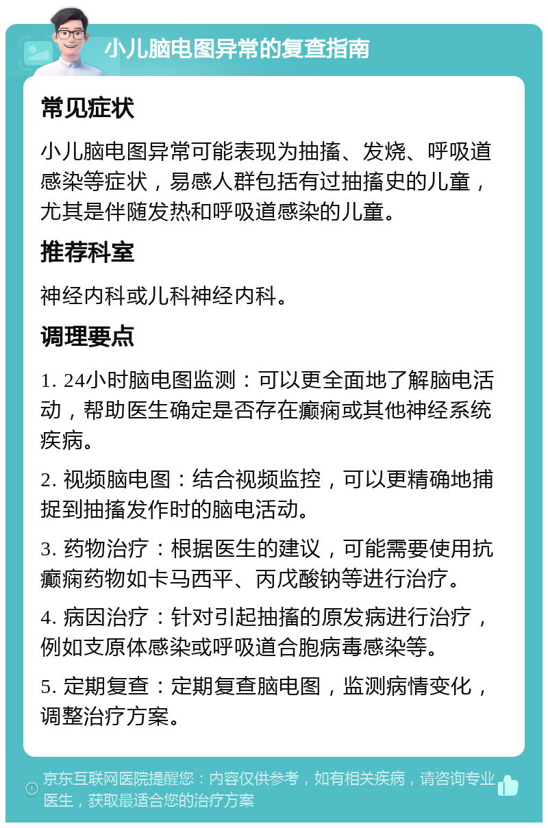 小儿脑电图异常的复查指南 常见症状 小儿脑电图异常可能表现为抽搐、发烧、呼吸道感染等症状，易感人群包括有过抽搐史的儿童，尤其是伴随发热和呼吸道感染的儿童。 推荐科室 神经内科或儿科神经内科。 调理要点 1. 24小时脑电图监测：可以更全面地了解脑电活动，帮助医生确定是否存在癫痫或其他神经系统疾病。 2. 视频脑电图：结合视频监控，可以更精确地捕捉到抽搐发作时的脑电活动。 3. 药物治疗：根据医生的建议，可能需要使用抗癫痫药物如卡马西平、丙戊酸钠等进行治疗。 4. 病因治疗：针对引起抽搐的原发病进行治疗，例如支原体感染或呼吸道合胞病毒感染等。 5. 定期复查：定期复查脑电图，监测病情变化，调整治疗方案。