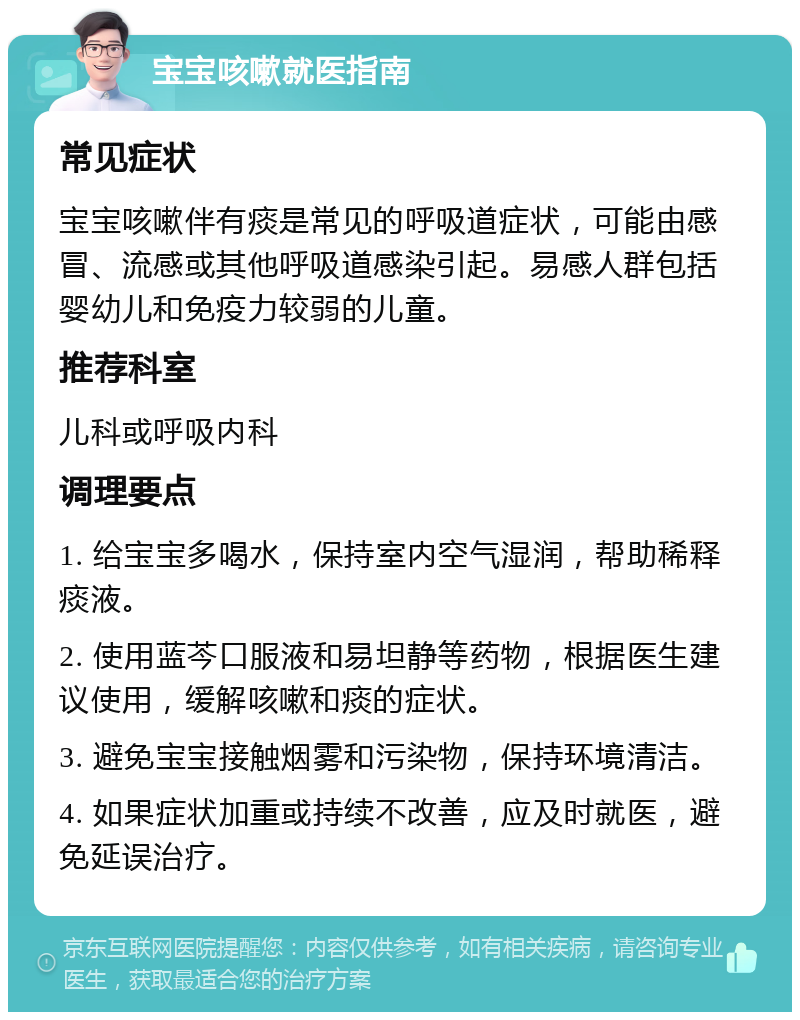 宝宝咳嗽就医指南 常见症状 宝宝咳嗽伴有痰是常见的呼吸道症状，可能由感冒、流感或其他呼吸道感染引起。易感人群包括婴幼儿和免疫力较弱的儿童。 推荐科室 儿科或呼吸内科 调理要点 1. 给宝宝多喝水，保持室内空气湿润，帮助稀释痰液。 2. 使用蓝芩口服液和易坦静等药物，根据医生建议使用，缓解咳嗽和痰的症状。 3. 避免宝宝接触烟雾和污染物，保持环境清洁。 4. 如果症状加重或持续不改善，应及时就医，避免延误治疗。