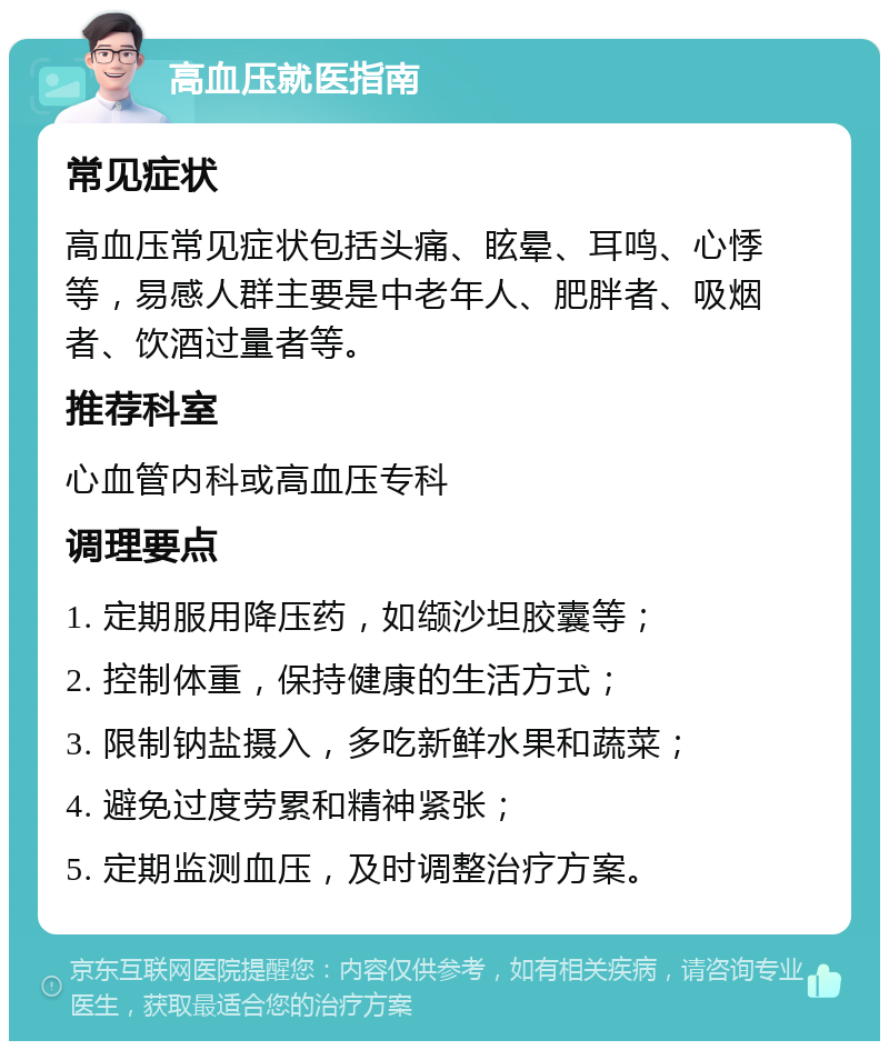 高血压就医指南 常见症状 高血压常见症状包括头痛、眩晕、耳鸣、心悸等，易感人群主要是中老年人、肥胖者、吸烟者、饮酒过量者等。 推荐科室 心血管内科或高血压专科 调理要点 1. 定期服用降压药，如缬沙坦胶囊等； 2. 控制体重，保持健康的生活方式； 3. 限制钠盐摄入，多吃新鲜水果和蔬菜； 4. 避免过度劳累和精神紧张； 5. 定期监测血压，及时调整治疗方案。