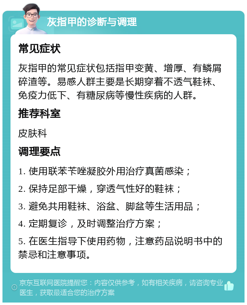 灰指甲的诊断与调理 常见症状 灰指甲的常见症状包括指甲变黄、增厚、有鳞屑碎渣等。易感人群主要是长期穿着不透气鞋袜、免疫力低下、有糖尿病等慢性疾病的人群。 推荐科室 皮肤科 调理要点 1. 使用联苯苄唑凝胶外用治疗真菌感染； 2. 保持足部干燥，穿透气性好的鞋袜； 3. 避免共用鞋袜、浴盆、脚盆等生活用品； 4. 定期复诊，及时调整治疗方案； 5. 在医生指导下使用药物，注意药品说明书中的禁忌和注意事项。