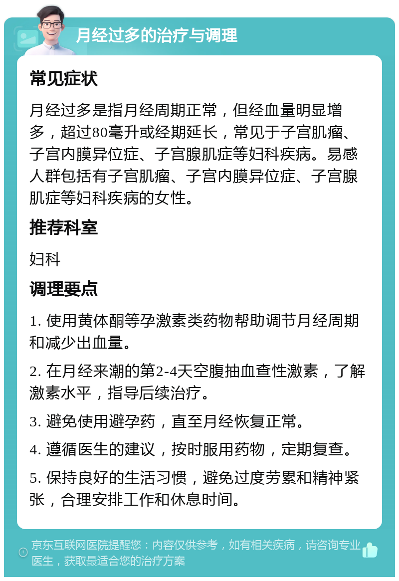 月经过多的治疗与调理 常见症状 月经过多是指月经周期正常，但经血量明显增多，超过80毫升或经期延长，常见于子宫肌瘤、子宫内膜异位症、子宫腺肌症等妇科疾病。易感人群包括有子宫肌瘤、子宫内膜异位症、子宫腺肌症等妇科疾病的女性。 推荐科室 妇科 调理要点 1. 使用黄体酮等孕激素类药物帮助调节月经周期和减少出血量。 2. 在月经来潮的第2-4天空腹抽血查性激素，了解激素水平，指导后续治疗。 3. 避免使用避孕药，直至月经恢复正常。 4. 遵循医生的建议，按时服用药物，定期复查。 5. 保持良好的生活习惯，避免过度劳累和精神紧张，合理安排工作和休息时间。