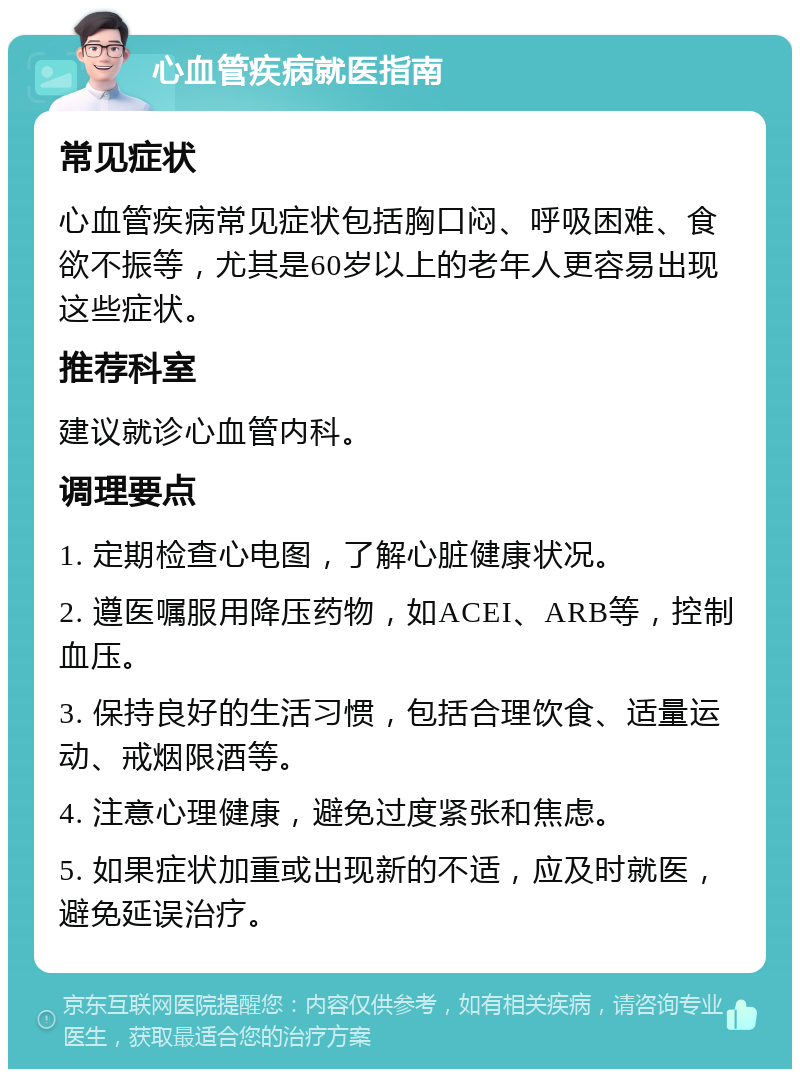 心血管疾病就医指南 常见症状 心血管疾病常见症状包括胸口闷、呼吸困难、食欲不振等，尤其是60岁以上的老年人更容易出现这些症状。 推荐科室 建议就诊心血管内科。 调理要点 1. 定期检查心电图，了解心脏健康状况。 2. 遵医嘱服用降压药物，如ACEI、ARB等，控制血压。 3. 保持良好的生活习惯，包括合理饮食、适量运动、戒烟限酒等。 4. 注意心理健康，避免过度紧张和焦虑。 5. 如果症状加重或出现新的不适，应及时就医，避免延误治疗。