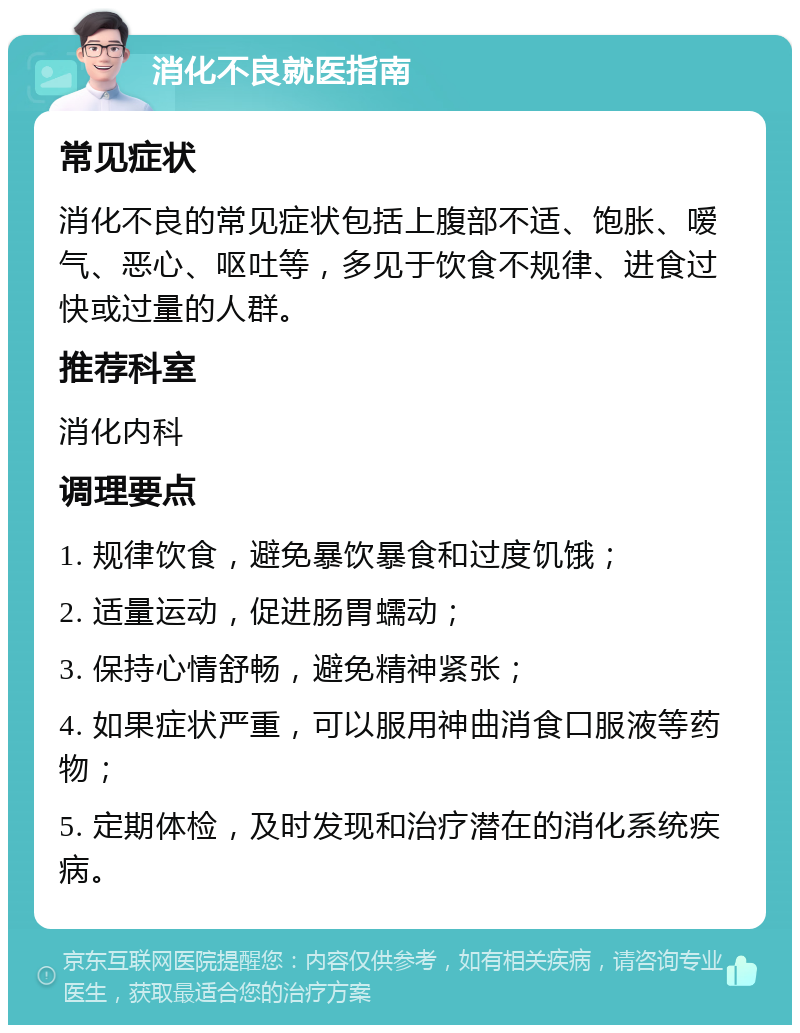 消化不良就医指南 常见症状 消化不良的常见症状包括上腹部不适、饱胀、嗳气、恶心、呕吐等，多见于饮食不规律、进食过快或过量的人群。 推荐科室 消化内科 调理要点 1. 规律饮食，避免暴饮暴食和过度饥饿； 2. 适量运动，促进肠胃蠕动； 3. 保持心情舒畅，避免精神紧张； 4. 如果症状严重，可以服用神曲消食口服液等药物； 5. 定期体检，及时发现和治疗潜在的消化系统疾病。