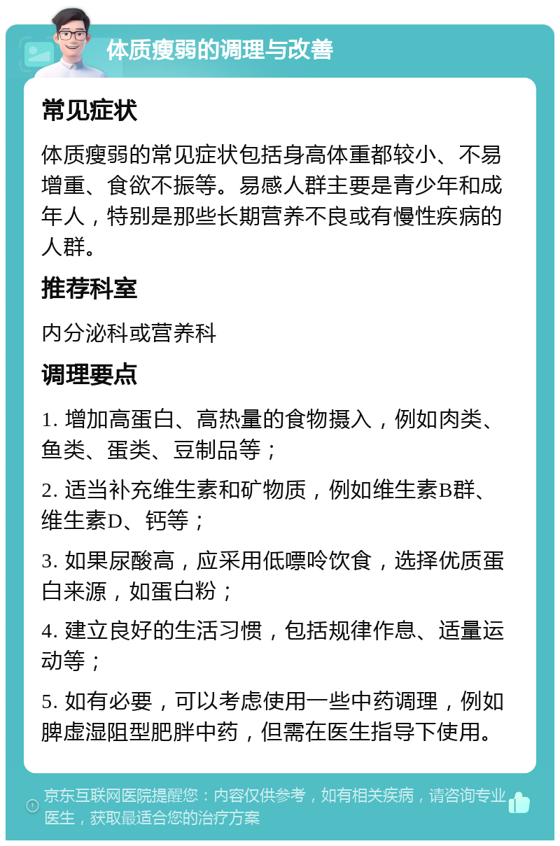 体质瘦弱的调理与改善 常见症状 体质瘦弱的常见症状包括身高体重都较小、不易增重、食欲不振等。易感人群主要是青少年和成年人，特别是那些长期营养不良或有慢性疾病的人群。 推荐科室 内分泌科或营养科 调理要点 1. 增加高蛋白、高热量的食物摄入，例如肉类、鱼类、蛋类、豆制品等； 2. 适当补充维生素和矿物质，例如维生素B群、维生素D、钙等； 3. 如果尿酸高，应采用低嘌呤饮食，选择优质蛋白来源，如蛋白粉； 4. 建立良好的生活习惯，包括规律作息、适量运动等； 5. 如有必要，可以考虑使用一些中药调理，例如脾虚湿阻型肥胖中药，但需在医生指导下使用。