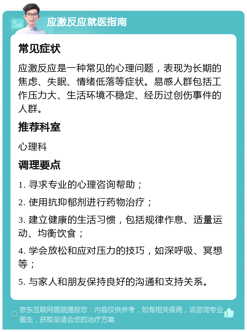 应激反应就医指南 常见症状 应激反应是一种常见的心理问题，表现为长期的焦虑、失眠、情绪低落等症状。易感人群包括工作压力大、生活环境不稳定、经历过创伤事件的人群。 推荐科室 心理科 调理要点 1. 寻求专业的心理咨询帮助； 2. 使用抗抑郁剂进行药物治疗； 3. 建立健康的生活习惯，包括规律作息、适量运动、均衡饮食； 4. 学会放松和应对压力的技巧，如深呼吸、冥想等； 5. 与家人和朋友保持良好的沟通和支持关系。