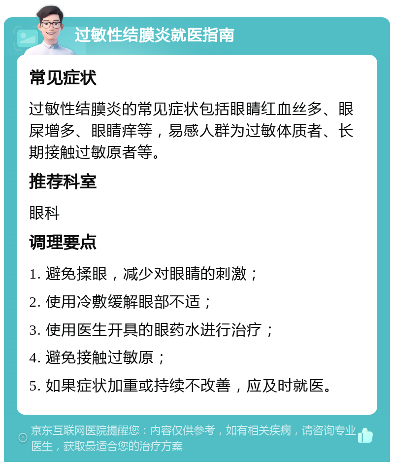 过敏性结膜炎就医指南 常见症状 过敏性结膜炎的常见症状包括眼睛红血丝多、眼屎增多、眼睛痒等，易感人群为过敏体质者、长期接触过敏原者等。 推荐科室 眼科 调理要点 1. 避免揉眼，减少对眼睛的刺激； 2. 使用冷敷缓解眼部不适； 3. 使用医生开具的眼药水进行治疗； 4. 避免接触过敏原； 5. 如果症状加重或持续不改善，应及时就医。