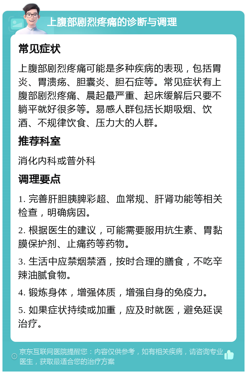 上腹部剧烈疼痛的诊断与调理 常见症状 上腹部剧烈疼痛可能是多种疾病的表现，包括胃炎、胃溃疡、胆囊炎、胆石症等。常见症状有上腹部剧烈疼痛、晨起最严重、起床缓解后只要不躺平就好很多等。易感人群包括长期吸烟、饮酒、不规律饮食、压力大的人群。 推荐科室 消化内科或普外科 调理要点 1. 完善肝胆胰脾彩超、血常规、肝肾功能等相关检查，明确病因。 2. 根据医生的建议，可能需要服用抗生素、胃黏膜保护剂、止痛药等药物。 3. 生活中应禁烟禁酒，按时合理的膳食，不吃辛辣油腻食物。 4. 锻炼身体，增强体质，增强自身的免疫力。 5. 如果症状持续或加重，应及时就医，避免延误治疗。