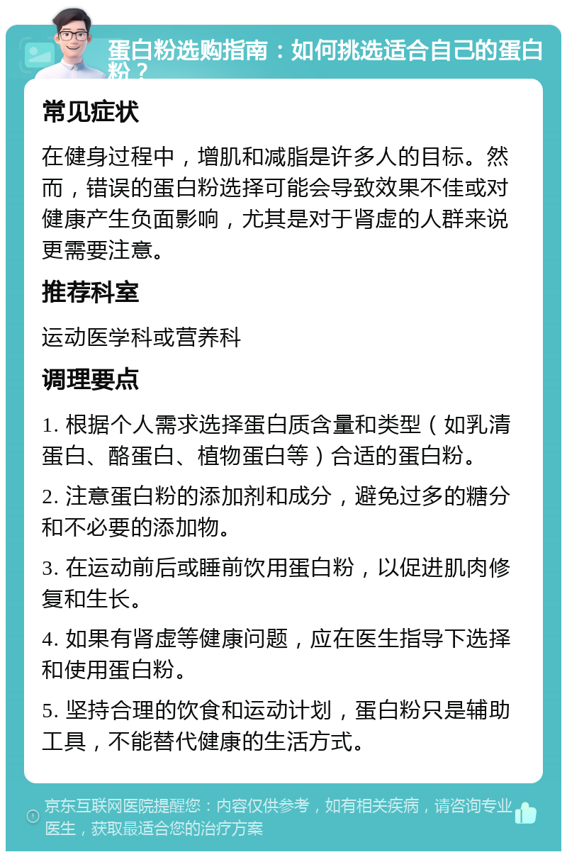 蛋白粉选购指南：如何挑选适合自己的蛋白粉？ 常见症状 在健身过程中，增肌和减脂是许多人的目标。然而，错误的蛋白粉选择可能会导致效果不佳或对健康产生负面影响，尤其是对于肾虚的人群来说更需要注意。 推荐科室 运动医学科或营养科 调理要点 1. 根据个人需求选择蛋白质含量和类型（如乳清蛋白、酪蛋白、植物蛋白等）合适的蛋白粉。 2. 注意蛋白粉的添加剂和成分，避免过多的糖分和不必要的添加物。 3. 在运动前后或睡前饮用蛋白粉，以促进肌肉修复和生长。 4. 如果有肾虚等健康问题，应在医生指导下选择和使用蛋白粉。 5. 坚持合理的饮食和运动计划，蛋白粉只是辅助工具，不能替代健康的生活方式。