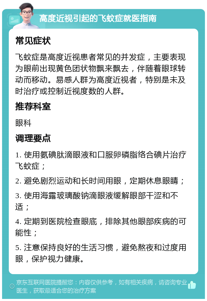 高度近视引起的飞蚊症就医指南 常见症状 飞蚊症是高度近视患者常见的并发症，主要表现为眼前出现黄色团状物飘来飘去，伴随着眼球转动而移动。易感人群为高度近视者，特别是未及时治疗或控制近视度数的人群。 推荐科室 眼科 调理要点 1. 使用氨碘肽滴眼液和口服卵磷脂络合碘片治疗飞蚊症； 2. 避免剧烈运动和长时间用眼，定期休息眼睛； 3. 使用海露玻璃酸钠滴眼液缓解眼部干涩和不适； 4. 定期到医院检查眼底，排除其他眼部疾病的可能性； 5. 注意保持良好的生活习惯，避免熬夜和过度用眼，保护视力健康。