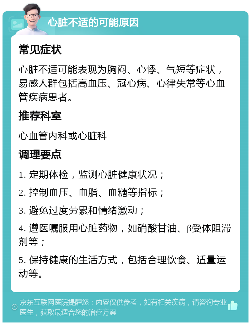 心脏不适的可能原因 常见症状 心脏不适可能表现为胸闷、心悸、气短等症状，易感人群包括高血压、冠心病、心律失常等心血管疾病患者。 推荐科室 心血管内科或心脏科 调理要点 1. 定期体检，监测心脏健康状况； 2. 控制血压、血脂、血糖等指标； 3. 避免过度劳累和情绪激动； 4. 遵医嘱服用心脏药物，如硝酸甘油、β受体阻滞剂等； 5. 保持健康的生活方式，包括合理饮食、适量运动等。