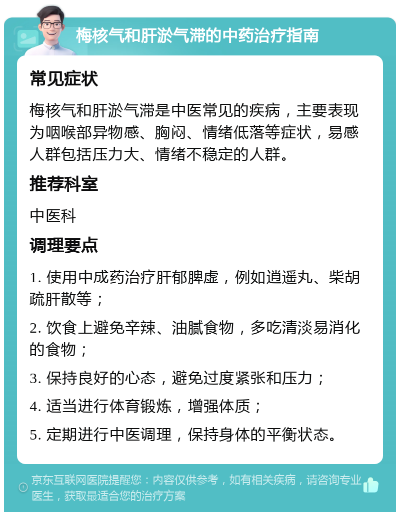 梅核气和肝淤气滞的中药治疗指南 常见症状 梅核气和肝淤气滞是中医常见的疾病，主要表现为咽喉部异物感、胸闷、情绪低落等症状，易感人群包括压力大、情绪不稳定的人群。 推荐科室 中医科 调理要点 1. 使用中成药治疗肝郁脾虚，例如逍遥丸、柴胡疏肝散等； 2. 饮食上避免辛辣、油腻食物，多吃清淡易消化的食物； 3. 保持良好的心态，避免过度紧张和压力； 4. 适当进行体育锻炼，增强体质； 5. 定期进行中医调理，保持身体的平衡状态。