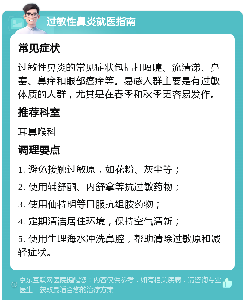 过敏性鼻炎就医指南 常见症状 过敏性鼻炎的常见症状包括打喷嚏、流清涕、鼻塞、鼻痒和眼部瘙痒等。易感人群主要是有过敏体质的人群，尤其是在春季和秋季更容易发作。 推荐科室 耳鼻喉科 调理要点 1. 避免接触过敏原，如花粉、灰尘等； 2. 使用辅舒酮、内舒拿等抗过敏药物； 3. 使用仙特明等口服抗组胺药物； 4. 定期清洁居住环境，保持空气清新； 5. 使用生理海水冲洗鼻腔，帮助清除过敏原和减轻症状。