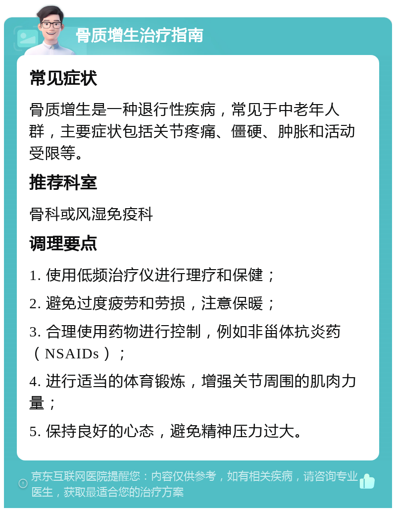 骨质增生治疗指南 常见症状 骨质增生是一种退行性疾病，常见于中老年人群，主要症状包括关节疼痛、僵硬、肿胀和活动受限等。 推荐科室 骨科或风湿免疫科 调理要点 1. 使用低频治疗仪进行理疗和保健； 2. 避免过度疲劳和劳损，注意保暖； 3. 合理使用药物进行控制，例如非甾体抗炎药（NSAIDs）； 4. 进行适当的体育锻炼，增强关节周围的肌肉力量； 5. 保持良好的心态，避免精神压力过大。