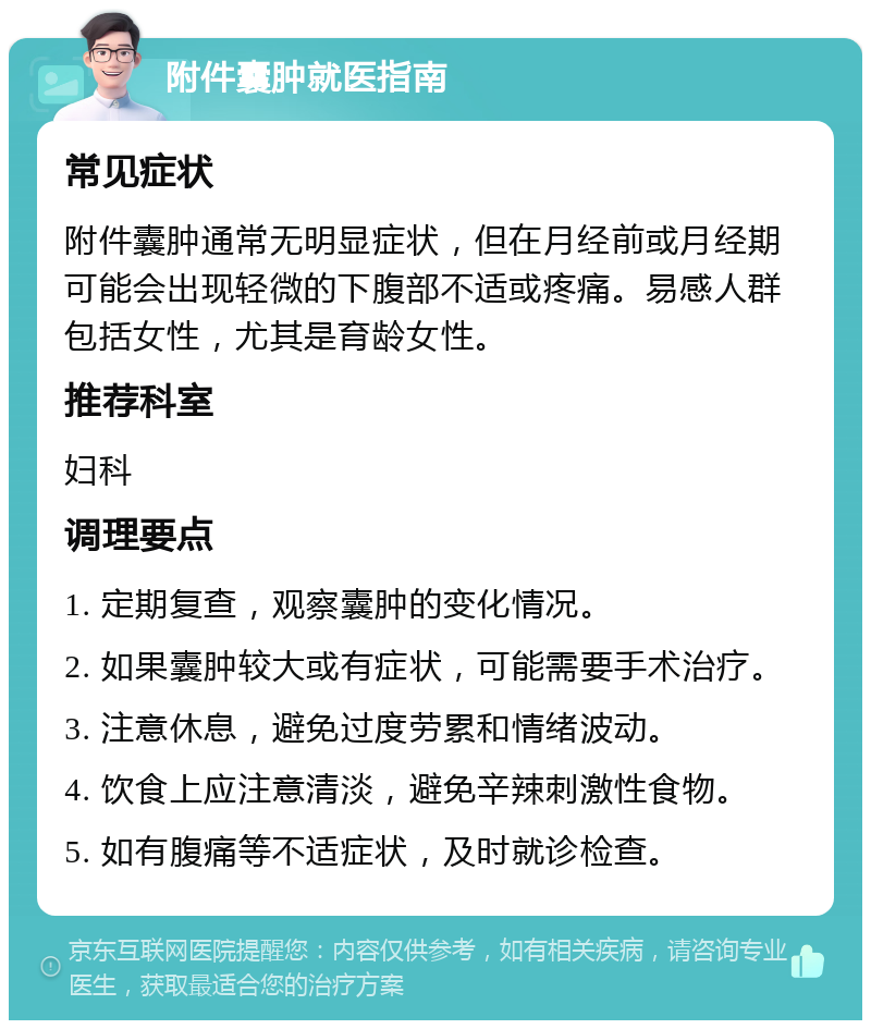 附件囊肿就医指南 常见症状 附件囊肿通常无明显症状，但在月经前或月经期可能会出现轻微的下腹部不适或疼痛。易感人群包括女性，尤其是育龄女性。 推荐科室 妇科 调理要点 1. 定期复查，观察囊肿的变化情况。 2. 如果囊肿较大或有症状，可能需要手术治疗。 3. 注意休息，避免过度劳累和情绪波动。 4. 饮食上应注意清淡，避免辛辣刺激性食物。 5. 如有腹痛等不适症状，及时就诊检查。